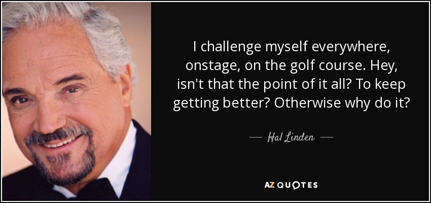 I challenge myself everywhere, onstage, on the golf course. Hey, isn't that the point of it all? To keep getting better? Otherwise why do it? - Hal Linden