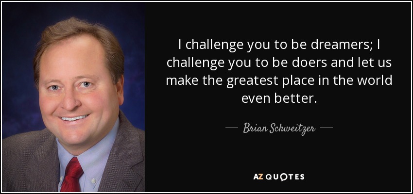 I challenge you to be dreamers; I challenge you to be doers and let us make the greatest place in the world even better. - Brian Schweitzer