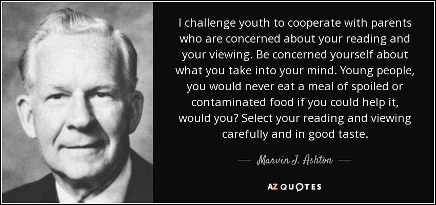 I challenge youth to cooperate with parents who are concerned about your reading and your viewing. Be concerned yourself about what you take into your mind. Young people, you would never eat a meal of spoiled or contaminated food if you could help it, would you? Select your reading and viewing carefully and in good taste. - Marvin J. Ashton