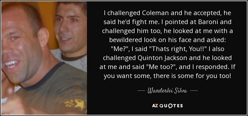 I challenged Coleman and he accepted, he said he'd fight me. I pointed at Baroni and challenged him too, he looked at me with a bewildered look on his face and asked: 