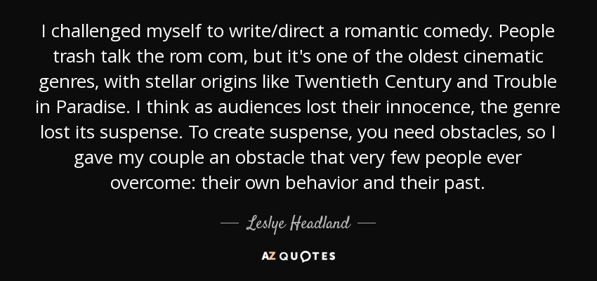 I challenged myself to write/direct a romantic comedy. People trash talk the rom com, but it's one of the oldest cinematic genres, with stellar origins like Twentieth Century and Trouble in Paradise. I think as audiences lost their innocence, the genre lost its suspense. To create suspense, you need obstacles, so I gave my couple an obstacle that very few people ever overcome: their own behavior and their past. - Leslye Headland