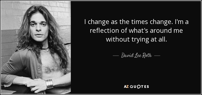 I change as the times change. I'm a reflection of what's around me without trying at all. - David Lee Roth