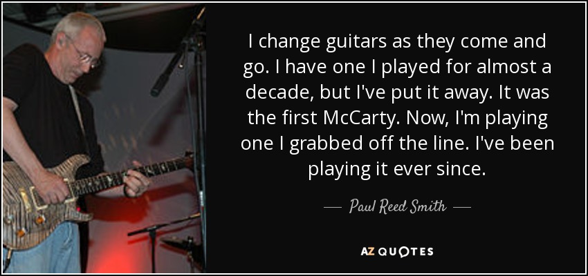 I change guitars as they come and go. I have one I played for almost a decade, but I've put it away. It was the first McCarty. Now, I'm playing one I grabbed off the line. I've been playing it ever since. - Paul Reed Smith