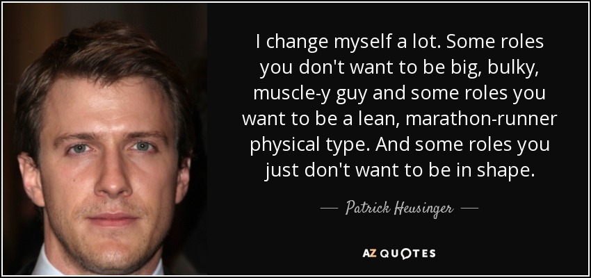 I change myself a lot. Some roles you don't want to be big, bulky, muscle-y guy and some roles you want to be a lean, marathon-runner physical type. And some roles you just don't want to be in shape. - Patrick Heusinger