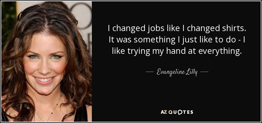 I changed jobs like I changed shirts. It was something I just like to do - I like trying my hand at everything. - Evangeline Lilly