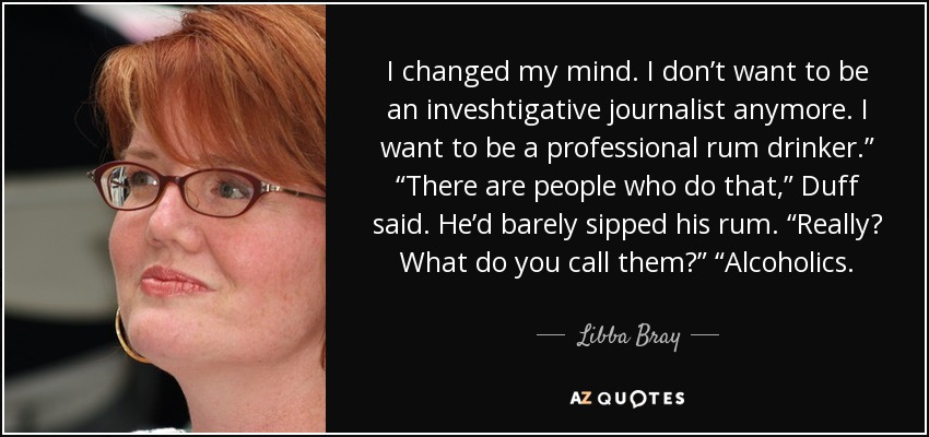 I changed my mind. I don’t want to be an inveshtigative journalist anymore. I want to be a professional rum drinker.” “There are people who do that,” Duff said. He’d barely sipped his rum. “Really? What do you call them?” “Alcoholics. - Libba Bray