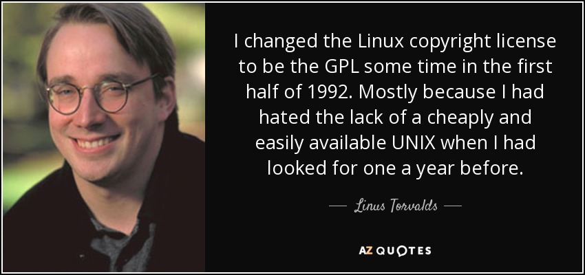 I changed the Linux copyright license to be the GPL some time in the first half of 1992. Mostly because I had hated the lack of a cheaply and easily available UNIX when I had looked for one a year before. - Linus Torvalds