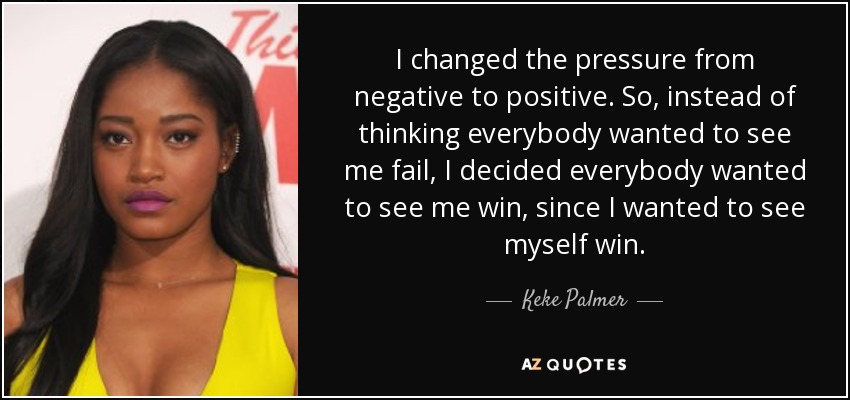 I changed the pressure from negative to positive. So, instead of thinking everybody wanted to see me fail, I decided everybody wanted to see me win, since I wanted to see myself win. - Keke Palmer
