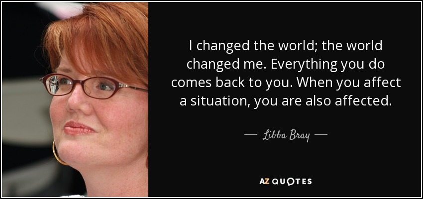 I changed the world; the world changed me. Everything you do comes back to you. When you affect a situation, you are also affected. - Libba Bray