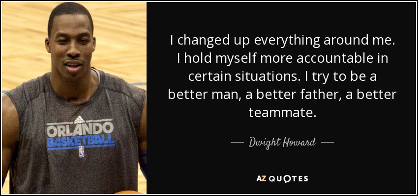 I changed up everything around me. I hold myself more accountable in certain situations. I try to be a better man, a better father, a better teammate. - Dwight Howard