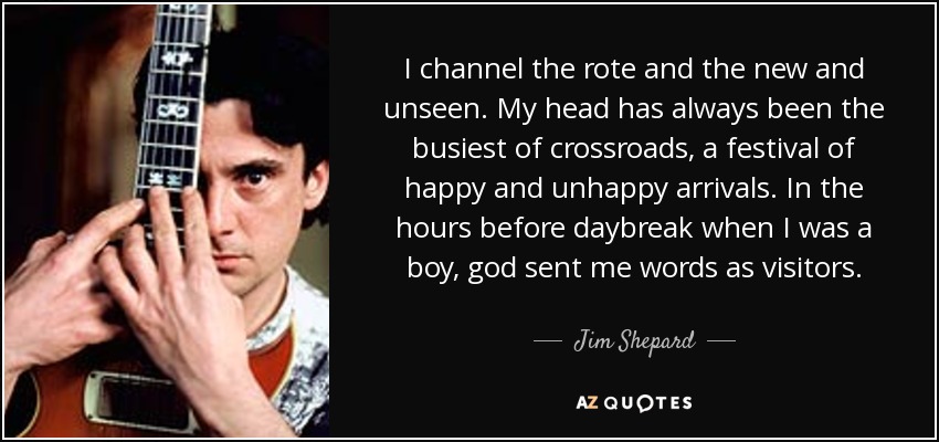 I channel the rote and the new and unseen. My head has always been the busiest of crossroads, a festival of happy and unhappy arrivals. In the hours before daybreak when I was a boy, god sent me words as visitors. - Jim Shepard