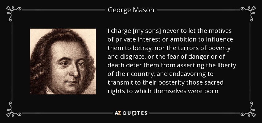 I charge [my sons] never to let the motives of private interest or ambition to influence them to betray, nor the terrors of poverty and disgrace, or the fear of danger or of death deter them from asserting the liberty of their country, and endeavoring to transmit to their posterity those sacred rights to which themselves were born - George Mason