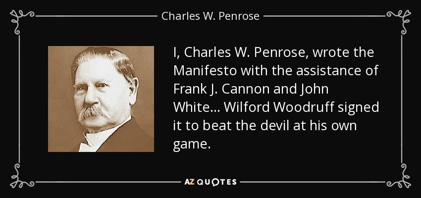 I, Charles W. Penrose, wrote the Manifesto with the assistance of Frank J. Cannon and John White... Wilford Woodruff signed it to beat the devil at his own game. - Charles W. Penrose