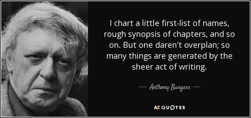 I chart a little first-list of names, rough synopsis of chapters, and so on. But one daren't overplan; so many things are generated by the sheer act of writing. - Anthony Burgess
