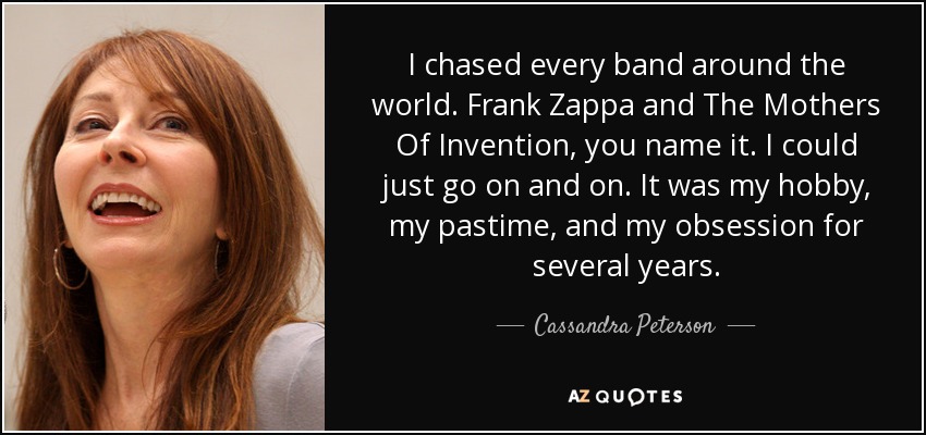 I chased every band around the world. Frank Zappa and The Mothers Of Invention, you name it. I could just go on and on. It was my hobby, my pastime, and my obsession for several years. - Cassandra Peterson