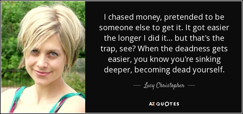 I chased money, pretended to be someone else to get it. It got easier the longer I did it... but that's the trap, see? When the deadness gets easier, you know you're sinking deeper, becoming dead yourself. - Lucy Christopher