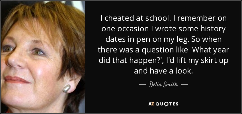 I cheated at school. I remember on one occasion I wrote some history dates in pen on my leg. So when there was a question like 'What year did that happen?', I'd lift my skirt up and have a look. - Delia Smith