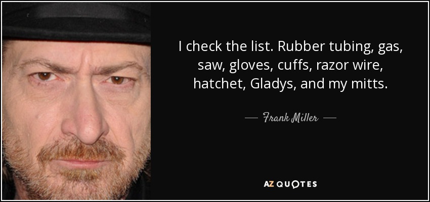 I check the list. Rubber tubing, gas, saw, gloves, cuffs, razor wire, hatchet, Gladys, and my mitts. - Frank Miller