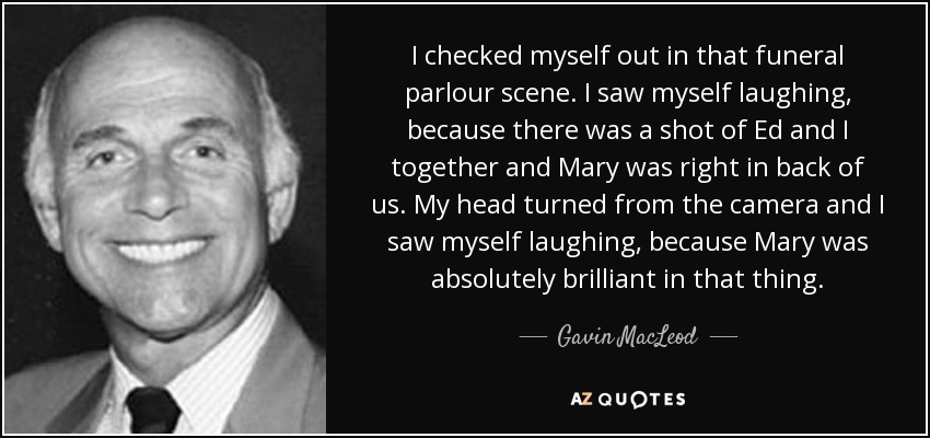 I checked myself out in that funeral parlour scene. I saw myself laughing, because there was a shot of Ed and I together and Mary was right in back of us. My head turned from the camera and I saw myself laughing, because Mary was absolutely brilliant in that thing. - Gavin MacLeod