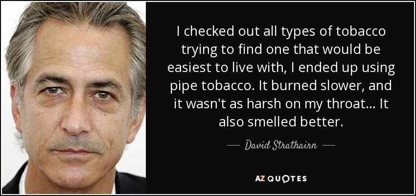 I checked out all types of tobacco trying to find one that would be easiest to live with, I ended up using pipe tobacco. It burned slower, and it wasn't as harsh on my throat... It also smelled better. - David Strathairn