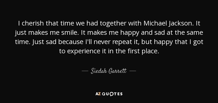 I cherish that time we had together with Michael Jackson. It just makes me smile. It makes me happy and sad at the same time. Just sad because I'll never repeat it, but happy that I got to experience it in the first place. - Siedah Garrett