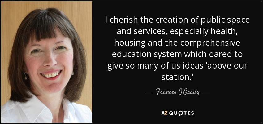 I cherish the creation of public space and services, especially health, housing and the comprehensive education system which dared to give so many of us ideas 'above our station.' - Frances O'Grady