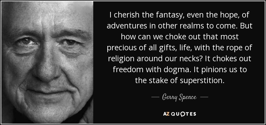 I cherish the fantasy, even the hope, of adventures in other realms to come. But how can we choke out that most precious of all gifts, life, with the rope of religion around our necks? It chokes out freedom with dogma. It pinions us to the stake of superstition. - Gerry Spence