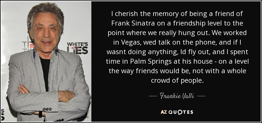 I cherish the memory of being a friend of Frank Sinatra on a friendship level to the point where we really hung out. We worked in Vegas, wed talk on the phone, and if I wasnt doing anything, Id fly out, and I spent time in Palm Springs at his house - on a level the way friends would be, not with a whole crowd of people. - Frankie Valli