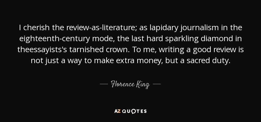 I cherish the review-as-literature; as lapidary journalism in the eighteenth-century mode, the last hard sparkling diamond in theessayists's tarnished crown. To me, writing a good review is not just a way to make extra money, but a sacred duty. - Florence King