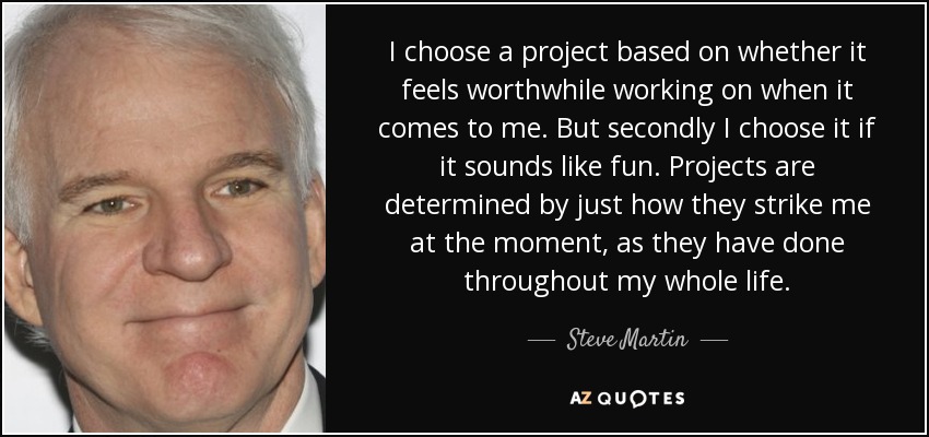 I choose a project based on whether it feels worthwhile working on when it comes to me. But secondly I choose it if it sounds like fun. Projects are determined by just how they strike me at the moment, as they have done throughout my whole life. - Steve Martin