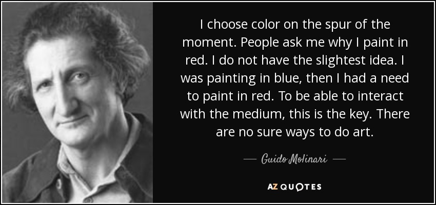 I choose color on the spur of the moment. People ask me why I paint in red. I do not have the slightest idea. I was painting in blue, then I had a need to paint in red. To be able to interact with the medium, this is the key. There are no sure ways to do art. - Guido Molinari