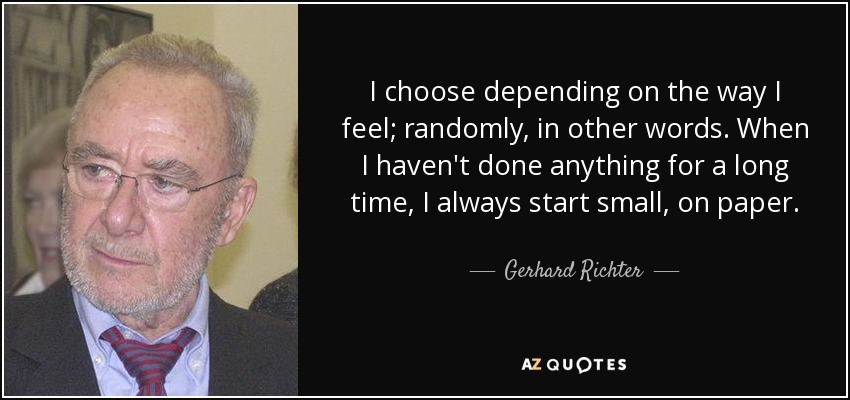 I choose depending on the way I feel; randomly, in other words. When I haven't done anything for a long time, I always start small, on paper. - Gerhard Richter