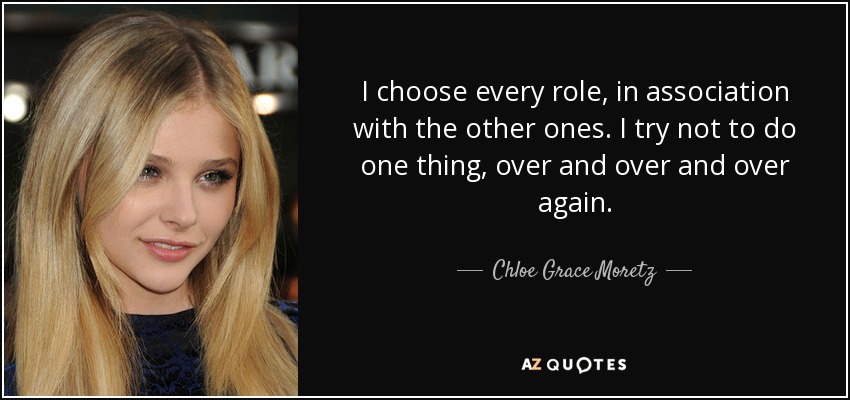 I choose every role, in association with the other ones. I try not to do one thing, over and over and over again. - Chloe Grace Moretz