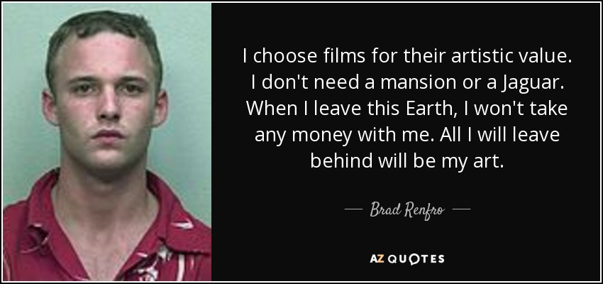 I choose films for their artistic value. I don't need a mansion or a Jaguar. When I leave this Earth, I won't take any money with me. All I will leave behind will be my art. - Brad Renfro