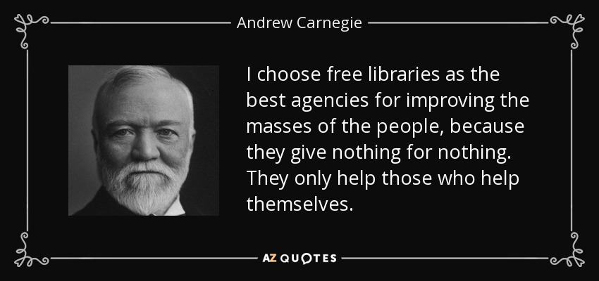 I choose free libraries as the best agencies for improving the masses of the people, because they give nothing for nothing. They only help those who help themselves. - Andrew Carnegie