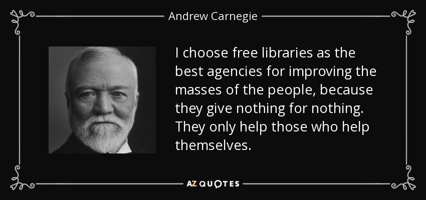 I choose free libraries as the best agencies for improving the masses of the people, because they give nothing for nothing. They only help those who help themselves. - Andrew Carnegie