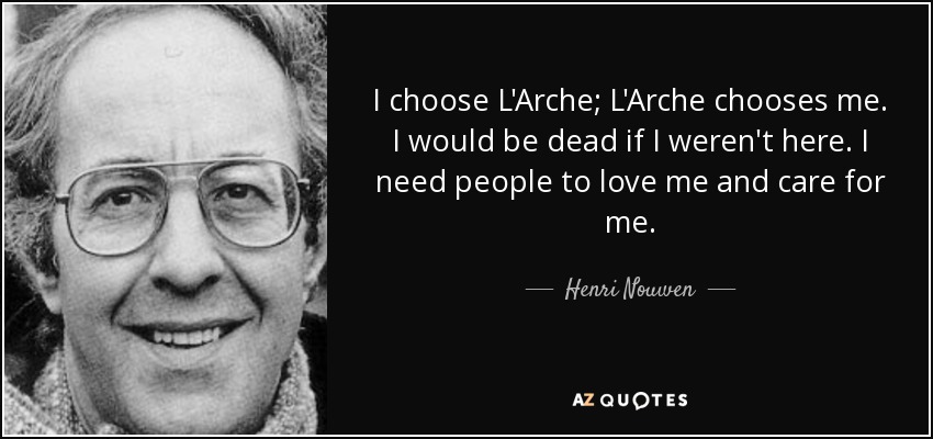 I choose L'Arche; L'Arche chooses me. I would be dead if I weren't here. I need people to love me and care for me. - Henri Nouwen