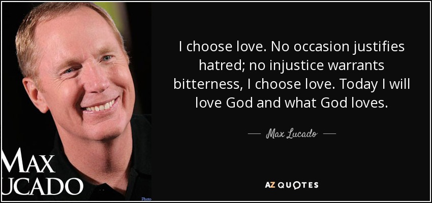 I choose love. No occasion justifies hatred; no injustice warrants bitterness, I choose love. Today I will love God and what God loves. - Max Lucado
