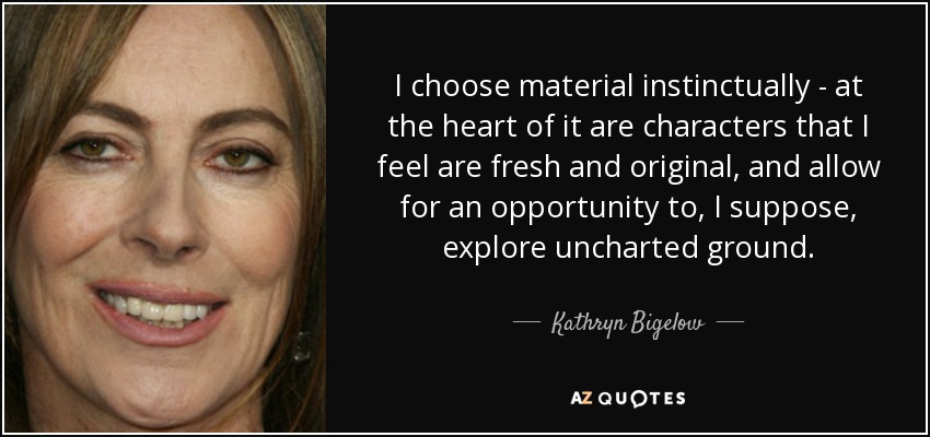 I choose material instinctually - at the heart of it are characters that I feel are fresh and original, and allow for an opportunity to, I suppose, explore uncharted ground. - Kathryn Bigelow
