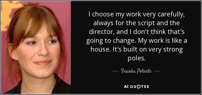 I choose my work very carefully, always for the script and the director, and I don't think that's going to change. My work is like a house. It's built on very strong poles. - Franka Potente