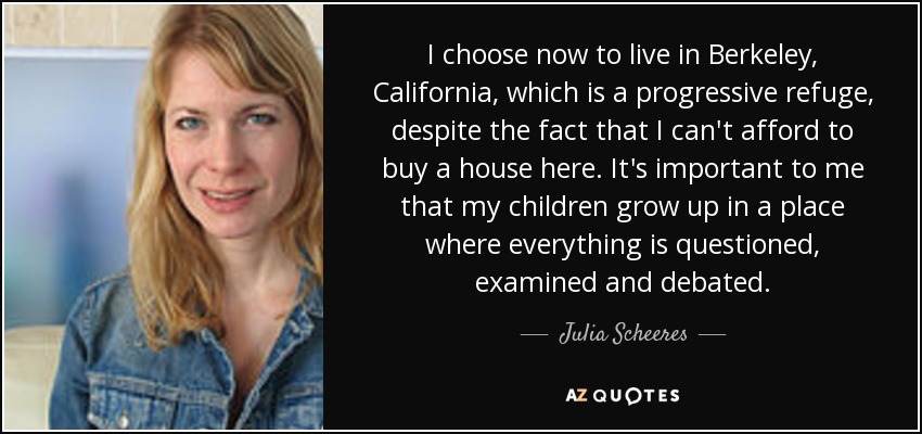 I choose now to live in Berkeley, California, which is a progressive refuge, despite the fact that I can't afford to buy a house here. It's important to me that my children grow up in a place where everything is questioned, examined and debated. - Julia Scheeres