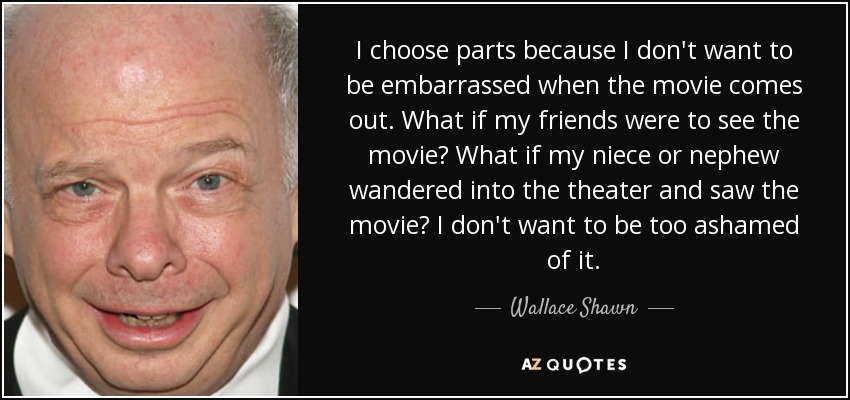 I choose parts because I don't want to be embarrassed when the movie comes out. What if my friends were to see the movie? What if my niece or nephew wandered into the theater and saw the movie? I don't want to be too ashamed of it. - Wallace Shawn