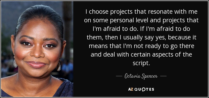I choose projects that resonate with me on some personal level and projects that I'm afraid to do. If I'm afraid to do them, then I usually say yes, because it means that I'm not ready to go there and deal with certain aspects of the script. - Octavia Spencer