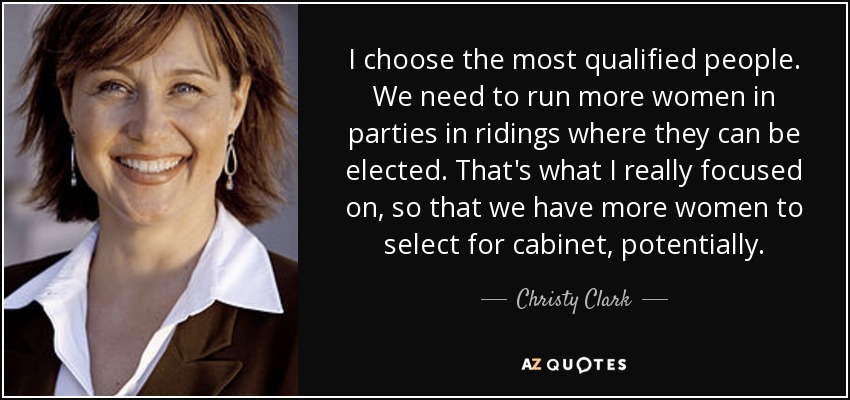 I choose the most qualified people. We need to run more women in parties in ridings where they can be elected. That's what I really focused on, so that we have more women to select for cabinet, potentially. - Christy Clark