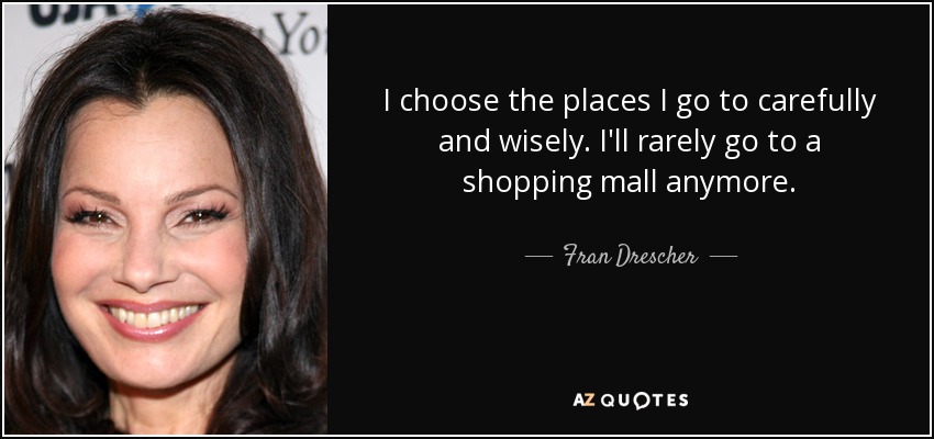 I choose the places I go to carefully and wisely. I'll rarely go to a shopping mall anymore. - Fran Drescher