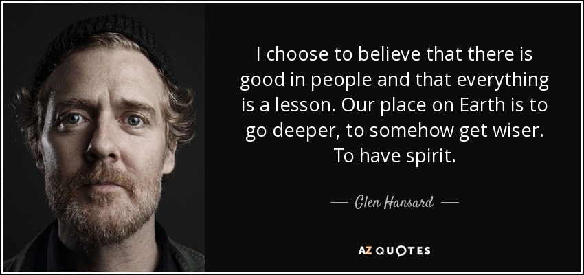 I choose to believe that there is good in people and that everything is a lesson. Our place on Earth is to go deeper, to somehow get wiser. To have spirit. - Glen Hansard
