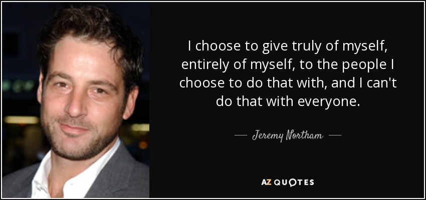 I choose to give truly of myself, entirely of myself, to the people I choose to do that with, and I can't do that with everyone. - Jeremy Northam