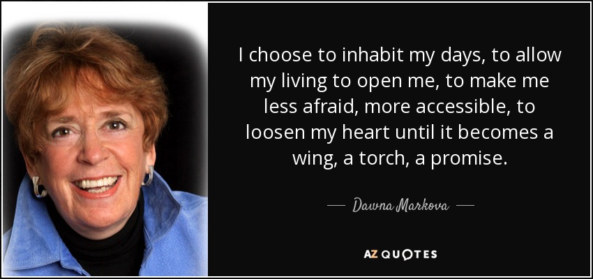 I choose to inhabit my days, to allow my living to open me, to make me less afraid, more accessible, to loosen my heart until it becomes a wing, a torch, a promise. - Dawna Markova