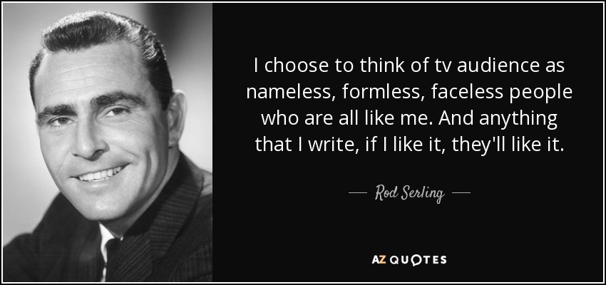 I choose to think of tv audience as nameless, formless, faceless people who are all like me. And anything that I write, if I like it, they'll like it. - Rod Serling