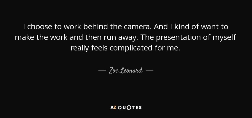 I choose to work behind the camera. And I kind of want to make the work and then run away. The presentation of myself really feels complicated for me. - Zoe Leonard